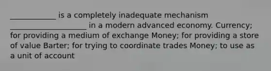 ____________ is a completely inadequate mechanism ____________________ in a modern advanced economy. Currency; for providing a medium of exchange Money; for providing a store of value Barter; for trying to coordinate trades Money; to use as a unit of account