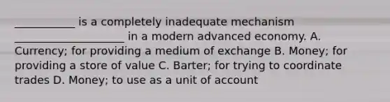 ___________ is a completely inadequate mechanism ____________________ in a modern advanced economy. A. Currency; for providing a medium of exchange B. Money; for providing a store of value C. Barter; for trying to coordinate trades D. Money; to use as a unit of account