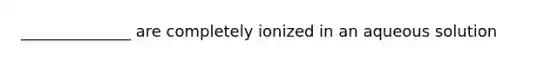 ______________ are completely ionized in an aqueous solution