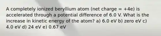 A completely ionized beryllium atom (net charge = +4e) is accelerated through a potential difference of 6.0 V. What is the increase in kinetic energy of the atom? a) 6.0 eV b) zero eV c) 4.0 eV d) 24 eV e) 0.67 eV