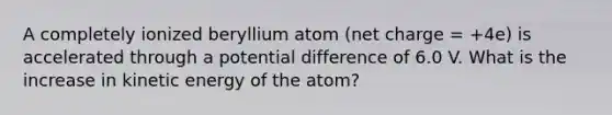 A completely ionized beryllium atom (net charge = +4e) is accelerated through a potential difference of 6.0 V. What is the increase in kinetic energy of the atom?