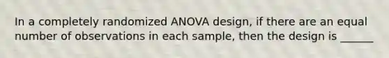 In a completely randomized ANOVA design, if there are an equal number of observations in each sample, then the design is ______