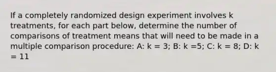 If a completely randomized design experiment involves k treatments, for each part below, determine the number of comparisons of treatment means that will need to be made in a multiple comparison procedure: A: k = 3; B: k =5; C: k = 8; D: k = 11