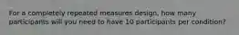 For a completely repeated measures design, how many participants will you need to have 10 participants per condition?