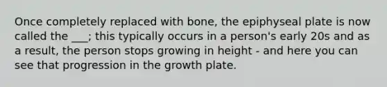 Once completely replaced with bone, the epiphyseal plate is now called the ___; this typically occurs in a person's early 20s and as a result, the person stops growing in height - and here you can see that progression in the growth plate.