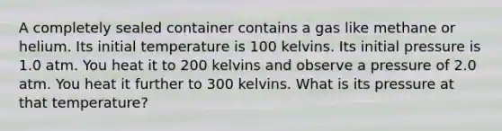 A completely sealed container contains a gas like methane or helium. Its initial temperature is 100 kelvins. Its initial pressure is 1.0 atm. You heat it to 200 kelvins and observe a pressure of 2.0 atm. You heat it further to 300 kelvins. What is its pressure at that temperature?