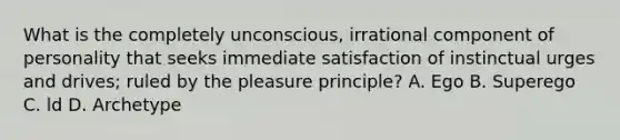 What is the completely unconscious, irrational component of personality that seeks immediate satisfaction of instinctual urges and drives; ruled by the pleasure principle? A. Ego B. Superego C. ld D. Archetype