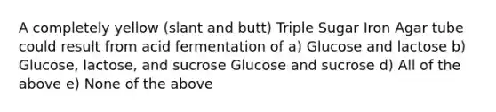 A completely yellow (slant and butt) Triple Sugar Iron Agar tube could result from acid fermentation of a) Glucose and lactose b) Glucose, lactose, and sucrose Glucose and sucrose d) All of the above e) None of the above