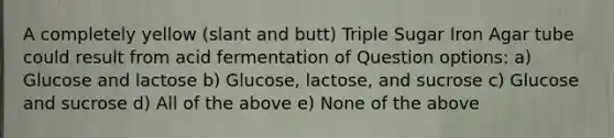 A completely yellow (slant and butt) Triple Sugar Iron Agar tube could result from acid fermentation of Question options: a) Glucose and lactose b) Glucose, lactose, and sucrose c) Glucose and sucrose d) All of the above e) None of the above