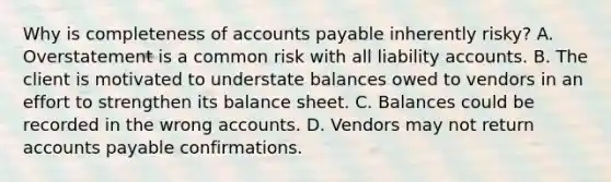 Why is completeness of accounts payable inherently risky? A. Overstatement is a common risk with all liability accounts. B. The client is motivated to understate balances owed to vendors in an effort to strengthen its balance sheet. C. Balances could be recorded in the wrong accounts. D. Vendors may not return accounts payable confirmations.