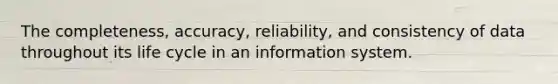 The completeness, accuracy, reliability, and consistency of data throughout its life cycle in an information system.