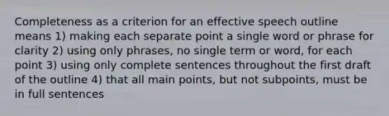 Completeness as a criterion for an effective speech outline means 1) making each separate point a single word or phrase for clarity 2) using only phrases, no single term or word, for each point 3) using only complete sentences throughout the first draft of the outline 4) that all main points, but not subpoints, must be in full sentences