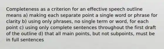 Completeness as a criterion for an effective speech outline means a) making each separate point a single word or phrase for clarity b) using only phrases, no single term or word, for each point c) using only complete sentences throughout the first draft of the outline d) that all main points, but not subpoints, must be in full sentences