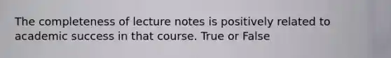 The completeness of lecture notes is positively related to academic success in that course. True or False