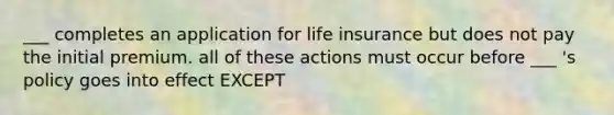 ___ completes an application for life insurance but does not pay the initial premium. all of these actions must occur before ___ 's policy goes into effect EXCEPT