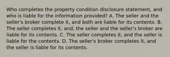 Who completes the property condition disclosure statement, and who is liable for the information provided? A. The seller and the seller's broker complete it, and both are liable for its contents. B. The seller completes it, and, the seller and the seller's broker are liable for its contents. C. The seller completes it, and the seller is liable for the contents. D. The seller's broker completes it, and the seller is liable for its contents.