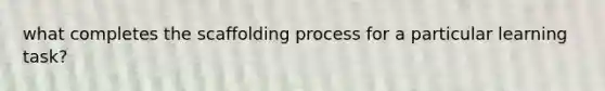 what completes the scaffolding process for a particular learning task?