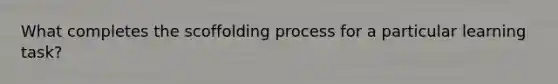 What completes the scoffolding process for a particular learning task?