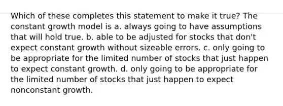 Which of these completes this statement to make it true? The constant growth model is a. always going to have assumptions that will hold true. b. able to be adjusted for stocks that don't expect constant growth without sizeable errors. c. only going to be appropriate for the limited number of stocks that just happen to expect constant growth. d. only going to be appropriate for the limited number of stocks that just happen to expect nonconstant growth.