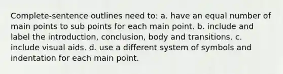 Complete-sentence outlines need to: a. have an equal number of main points to sub points for each main point. b. include and label the introduction, conclusion, body and transitions. c. include visual aids. d. use a different system of symbols and indentation for each main point.