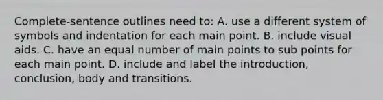 Complete-sentence outlines need to: A. use a different system of symbols and indentation for each main point. B. include visual aids. C. have an equal number of main points to sub points for each main point. D. include and label the introduction, conclusion, body and transitions.