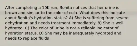 After completing a 10K run, Bonita notices that her urine is brown and similar to the color of cola. What does this indicate about Bonita's hydration status? A) She is suffering from severe dehydration and needs treatment immediately. B) She is well hydrated. C) The color of urine is not a reliable indicator of hydration status. D) She may be inadequately hydrated and needs to replace fluids