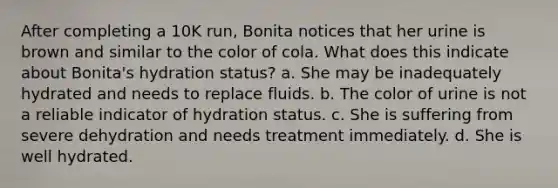 After completing a 10K run, Bonita notices that her urine is brown and similar to the color of cola. What does this indicate about Bonita's hydration status? a. She may be inadequately hydrated and needs to replace fluids. b. The color of urine is not a reliable indicator of hydration status. c. She is suffering from severe dehydration and needs treatment immediately. d. She is well hydrated.