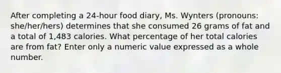 After completing a 24-hour food diary, Ms. Wynters (pronouns: she/her/hers) determines that she consumed 26 grams of fat and a total of 1,483 calories. What percentage of her total calories are from fat? Enter only a numeric value expressed as a whole number.