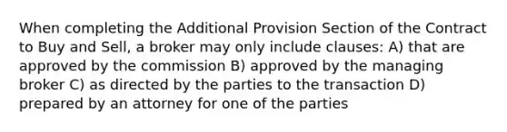 When completing the Additional Provision Section of the Contract to Buy and Sell, a broker may only include clauses: A) that are approved by the commission B) approved by the managing broker C) as directed by the parties to the transaction D) prepared by an attorney for one of the parties