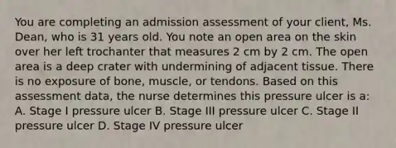 You are completing an admission assessment of your​ client, Ms.​ Dean, who is 31 years old. You note an open area on the skin over her left trochanter that measures 2 cm by 2 cm. The open area is a deep crater with undermining of adjacent tissue. There is no exposure of​ bone, muscle, or tendons. Based on this assessment​ data, the nurse determines this pressure ulcer is​ a: A. Stage I pressure ulcer B. Stage III pressure ulcer C. Stage II pressure ulcer D. Stage IV pressure ulcer