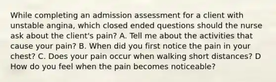 While completing an admission assessment for a client with unstable angina, which closed ended questions should the nurse ask about the client's pain? A. Tell me about the activities that cause your pain? B. When did you first notice the pain in your chest? C. Does your pain occur when walking short distances? D How do you feel when the pain becomes noticeable?