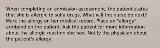 When completing an admission assessment, the patient states that she is allergic to sulfa drugs. What will the nurse do next? Mark the allergy on her medical record. Place an "allergy" armband on the patient. Ask the patient for more information about the allergic reaction she had. Notify the physician about the patient's allergy.