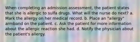 When completing an admission assessment, the patient states that she is allergic to sulfa drugs. What will the nurse do next? a. Mark the allergy on her medical record. b. Place an "allergy" armband on the patient. c. Ask the patient for more information about the allergic reaction she had. d. Notify the physician about the patient's allergy.