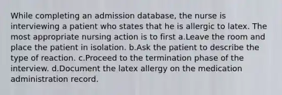 While completing an admission database, the nurse is interviewing a patient who states that he is allergic to latex. The most appropriate nursing action is to first a.Leave the room and place the patient in isolation. b.Ask the patient to describe the type of reaction. c.Proceed to the termination phase of the interview. d.Document the latex allergy on the medication administration record.