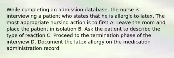 While completing an admission database, the nurse is interviewing a patient who states that he is allergic to latex. The most appropriate nursing action is to first A. Leave the room and place the patient in isolation B. Ask the patient to describe the type of reaction C. Proceed to the termination phase of the interview D. Document the latex allergy on the medication administration record