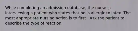 While completing an admission database, the nurse is interviewing a patient who states that he is allergic to latex. The most appropriate nursing action is to first . Ask the patient to describe the type of reaction.