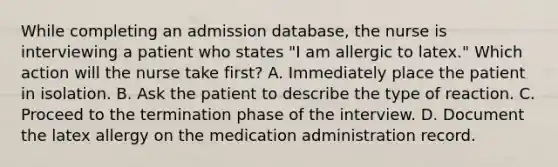 While completing an admission database, the nurse is interviewing a patient who states "I am allergic to latex." Which action will the nurse take first? A. Immediately place the patient in isolation. B. Ask the patient to describe the type of reaction. C. Proceed to the termination phase of the interview. D. Document the latex allergy on the medication administration record.