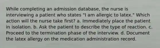 While completing an admission database, the nurse is interviewing a patient who states "I am allergic to latex." Which action will the nurse take first? a. Immediately place the patient in isolation. b. Ask the patient to describe the type of reaction. c. Proceed to the termination phase of the interview. d. Document the latex allergy on the medication administration record.