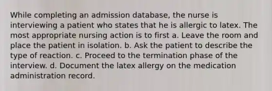 While completing an admission database, the nurse is interviewing a patient who states that he is allergic to latex. The most appropriate nursing action is to first a. Leave the room and place the patient in isolation. b. Ask the patient to describe the type of reaction. c. Proceed to the termination phase of the interview. d. Document the latex allergy on the medication administration record.