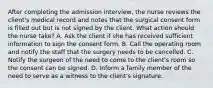 After completing the admission interview, the nurse reviews the client's medical record and notes that the surgical consent form is filled out but is not signed by the client. What action should the nurse take? A. Ask the client if she has received sufficient information to sign the consent form. B. Call the operating room and notify the staff that the surgery needs to be cancelled. C. Notify the surgeon of the need to come to the client's room so the consent can be signed. D. Inform a family member of the need to serve as a witness to the client's signature.