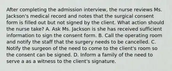 After completing the admission interview, the nurse reviews Ms. Jackson's medical record and notes that the surgical consent form is filled out but not signed by the client. What action should the nurse take? A. Ask Ms. Jackson is she has received sufficient information to sign the consent form. B. Call the operating room and notify the staff that the surgery needs to be cancelled. C. Notify the surgeon of the need to come to the client's room so the consent can be signed. D. Inform a family of the need to serve a as a witness to the client's signature.