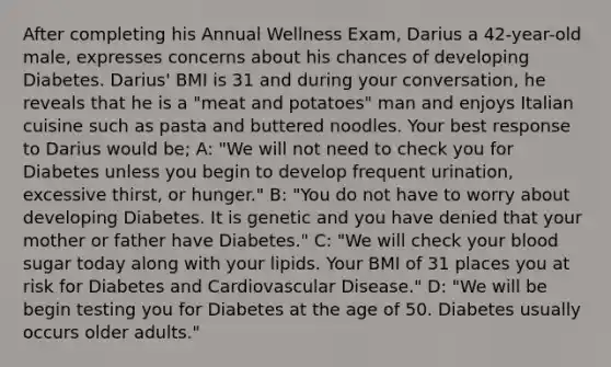 After completing his Annual Wellness Exam, Darius a 42-year-old male, expresses concerns about his chances of developing Diabetes. Darius' BMI is 31 and during your conversation, he reveals that he is a "meat and potatoes" man and enjoys Italian cuisine such as pasta and buttered noodles. Your best response to Darius would be; A: "We will not need to check you for Diabetes unless you begin to develop frequent urination, excessive thirst, or hunger." B: "You do not have to worry about developing Diabetes. It is genetic and you have denied that your mother or father have Diabetes." C: "We will check your blood sugar today along with your lipids. Your BMI of 31 places you at risk for Diabetes and Cardiovascular Disease." D: "We will be begin testing you for Diabetes at the age of 50. Diabetes usually occurs older adults."