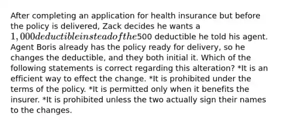 After completing an application for health insurance but before the policy is delivered, Zack decides he wants a 1,000 deductible instead of the500 deductible he told his agent. Agent Boris already has the policy ready for delivery, so he changes the deductible, and they both initial it. Which of the following statements is correct regarding this alteration? *It is an efficient way to effect the change. *It is prohibited under the terms of the policy. *It is permitted only when it benefits the insurer. *It is prohibited unless the two actually sign their names to the changes.