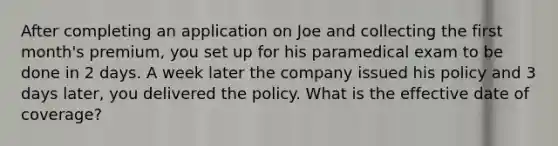 After completing an application on Joe and collecting the first month's premium, you set up for his paramedical exam to be done in 2 days. A week later the company issued his policy and 3 days later, you delivered the policy. What is the effective date of coverage?