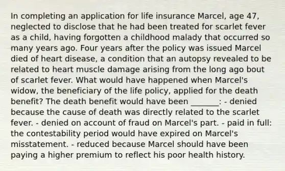 In completing an application for life insurance Marcel, age 47, neglected to disclose that he had been treated for scarlet fever as a child, having forgotten a childhood malady that occurred so many years ago. Four years after the policy was issued Marcel died of heart disease, a condition that an autopsy revealed to be related to heart muscle damage arising from the long ago bout of scarlet fever. What would have happened when Marcel's widow, the beneficiary of the life policy, applied for the death benefit? The death benefit would have been _______: - denied because the cause of death was directly related to the scarlet fever. - denied on account of fraud on Marcel's part. - paid in full: the contestability period would have expired on Marcel's misstatement. - reduced because Marcel should have been paying a higher premium to reflect his poor health history.