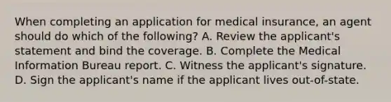 When completing an application for medical insurance, an agent should do which of the following? A. Review the applicant's statement and bind the coverage. B. Complete the Medical Information Bureau report. C. Witness the applicant's signature. D. Sign the applicant's name if the applicant lives out-of-state.