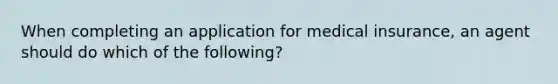 When completing an application for medical insurance, an agent should do which of the following?