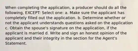 When completing the application, a producer should do all the following, EXCEPT: Select one: a. Make sure the applicant has completely filled out the application. b. Determine whether or not the applicant understands questions asked on the application c. Obtain the spouse's signature on the application, if the applicant is married d. Write and sign an honest opinion of the applicant and their integrity in the section for the Agent's Statement.