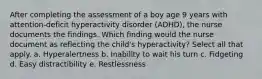 After completing the assessment of a boy age 9 years with attention-deficit hyperactivity disorder (ADHD), the nurse documents the findings. Which finding would the nurse document as reflecting the child's hyperactivity? Select all that apply. a. Hyperalertness b. Inability to wait his turn c. Fidgeting d. Easy distractibility e. Restlessness