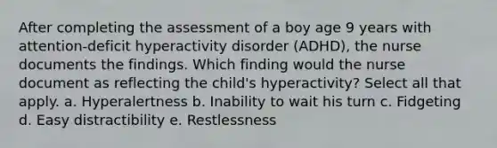 After completing the assessment of a boy age 9 years with attention-deficit hyperactivity disorder (ADHD), the nurse documents the findings. Which finding would the nurse document as reflecting the child's hyperactivity? Select all that apply. a. Hyperalertness b. Inability to wait his turn c. Fidgeting d. Easy distractibility e. Restlessness